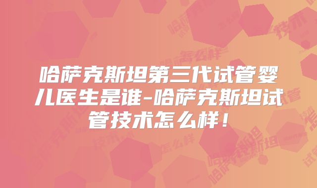 哈萨克斯坦第三代试管婴儿医生是谁-哈萨克斯坦试管技术怎么样！