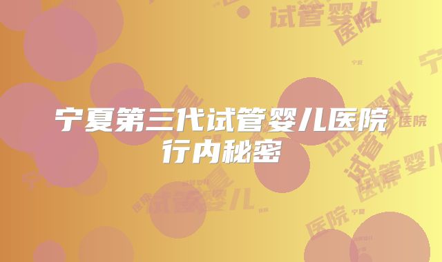 宁夏第三代试管婴儿医院行内秘密