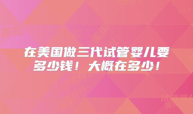 在美国做三代试管婴儿要多少钱!大概在多少!