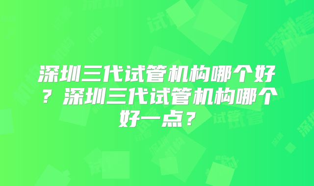 深圳三代试管机构哪个好？深圳三代试管机构哪个好一点？