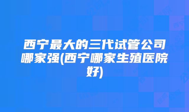 西宁最大的三代试管公司哪家强(西宁哪家生殖医院好)