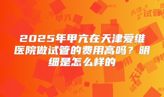 2025年甲亢在天津爱维医院做试管的费用高吗?明细是怎么样的