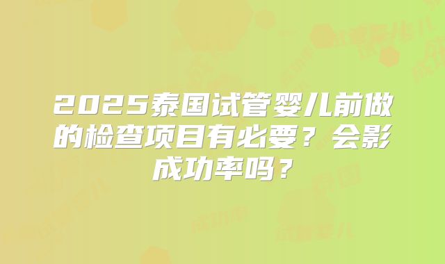 2025泰国试管婴儿前做的检查项目有必要？会影成功率吗？