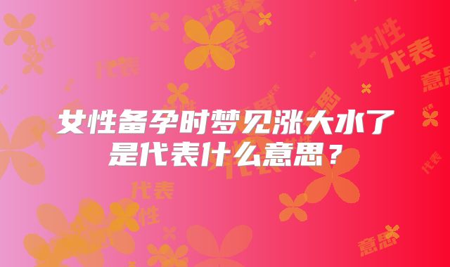 女性备孕时梦见涨大水了是代表什么意思?