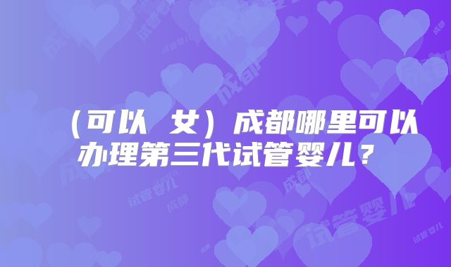 （可以 女）成都哪里可以办理第三代试管婴儿？