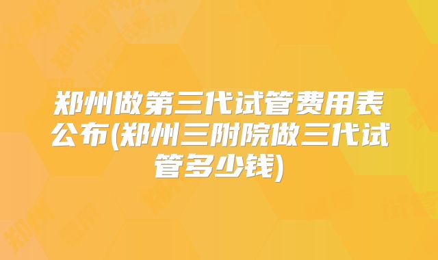 郑州做第三代试管费用表公布(郑州三附院做三代试管多少钱)