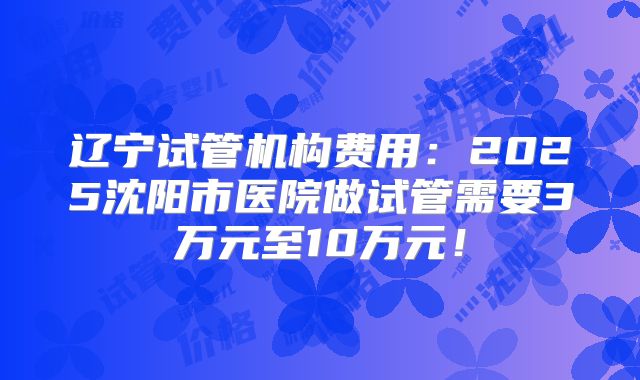 辽宁试管机构费用：2025沈阳市医院做试管需要3万元至10万元！
