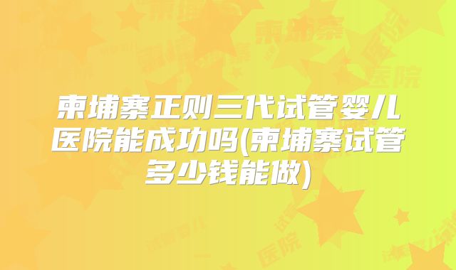 柬埔寨正则三代试管婴儿医院能成功吗(柬埔寨试管多少钱能做)