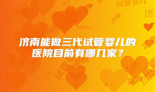 济南能做三代试管婴儿的医院目前有哪几家?