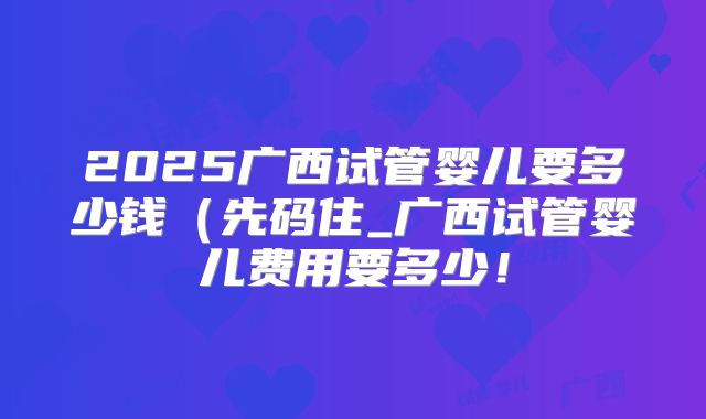 2025广西试管婴儿要多少钱（先码住_广西试管婴儿费用要多少！