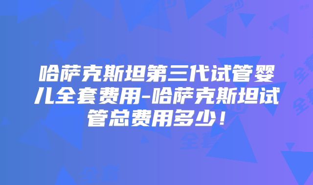 哈萨克斯坦第三代试管婴儿全套费用-哈萨克斯坦试管总费用多少！