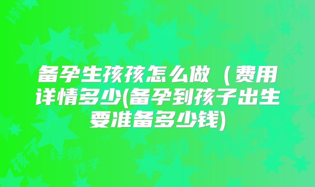 备孕生孩孩怎么做（费用详情多少(备孕到孩子出生要准备多少钱)