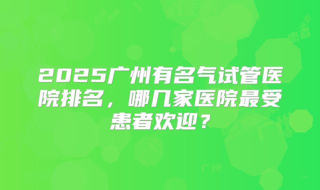 2025广州有名气试管医院排名,哪几家医院最受患者欢迎?
