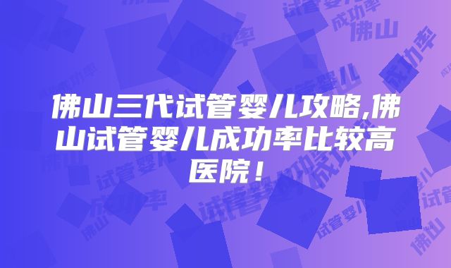 佛山三代试管婴儿攻略,佛山试管婴儿成功率比较高医院！