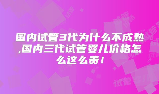 国内试管3代为什么不成熟,国内三代试管婴儿价格怎么这么贵!