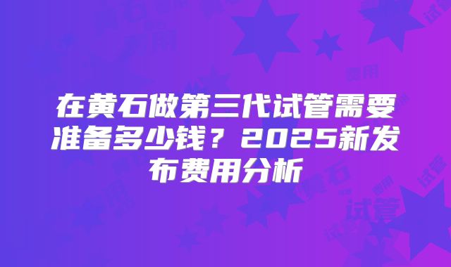 在黄石做第三代试管需要准备多少钱?2025新发布费用分析