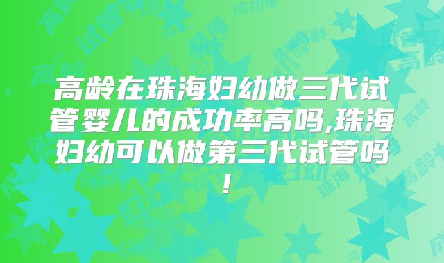 高龄在珠海妇幼做三代试管婴儿的成功率高吗,珠海妇幼可以做第三代试管吗！