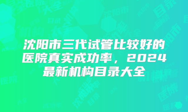 沈阳市三代试管比较好的医院真实成功率，2024最新机构目录大全