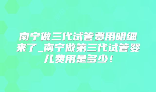 南宁做三代试管费用明细来了_南宁做第三代试管婴儿费用是多少!