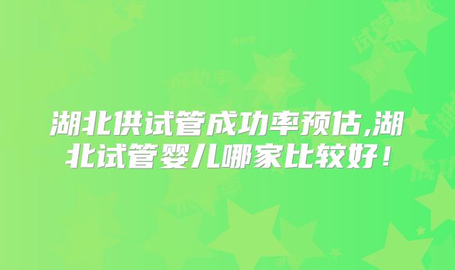 湖北供试管成功率预估,湖北试管婴儿哪家比较好!