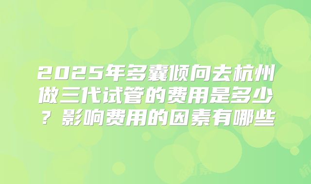 2025年多囊倾向去杭州做三代试管的费用是多少？影响费用的因素有哪些