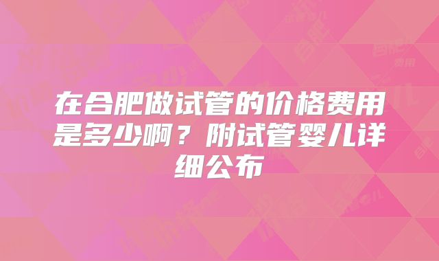 在合肥做试管的价格费用是多少啊?附试管婴儿详细公布