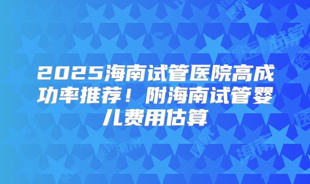 2025海南试管医院高成功率推荐！附海南试管婴儿费用估算