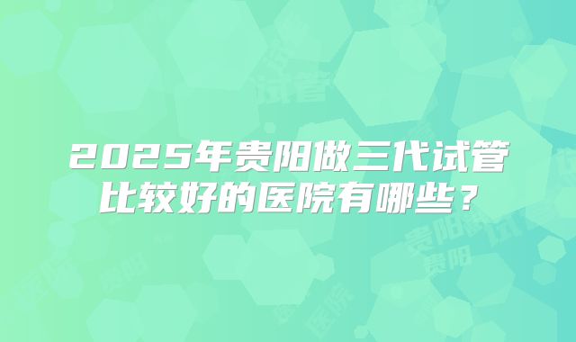2025年贵阳做三代试管比较好的医院有哪些？