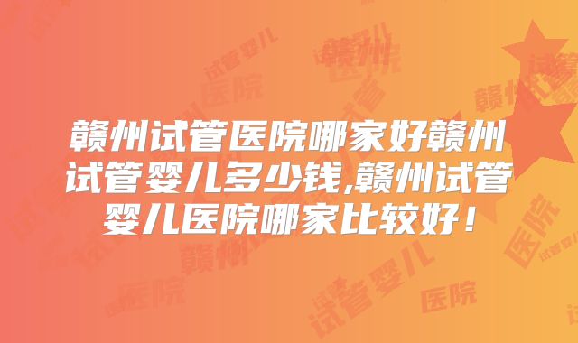 赣州试管医院哪家好赣州试管婴儿多少钱,赣州试管婴儿医院哪家比较好!