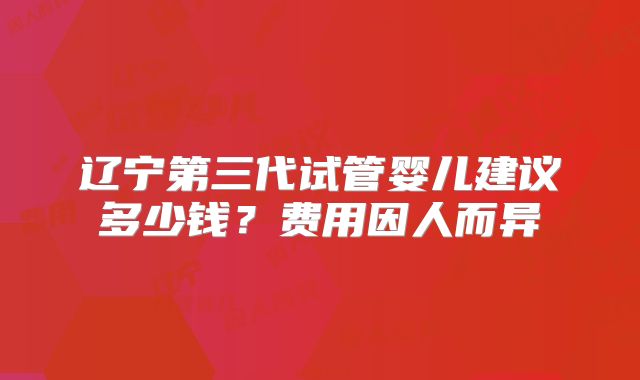 辽宁第三代试管婴儿建议多少钱？费用因人而异