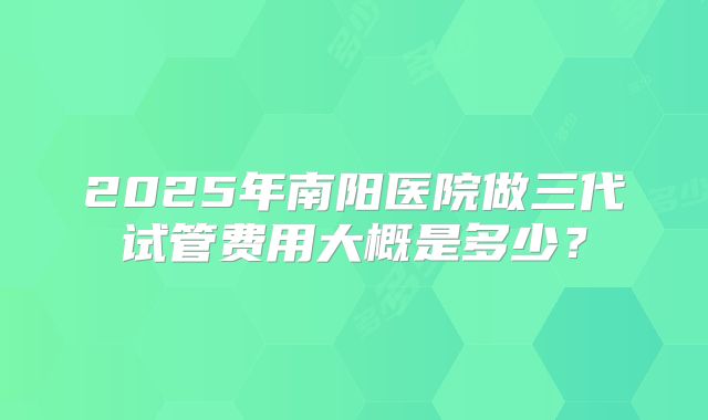 2025年南阳医院做三代试管费用大概是多少？