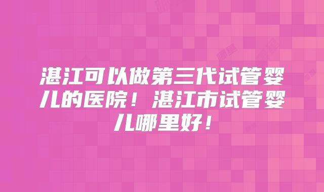 湛江可以做第三代试管婴儿的医院！湛江市试管婴儿哪里好！