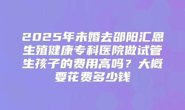 2025年未婚去邵阳汇恩生殖健康专科医院做试管生孩子的费用高吗？大概要花费多少钱