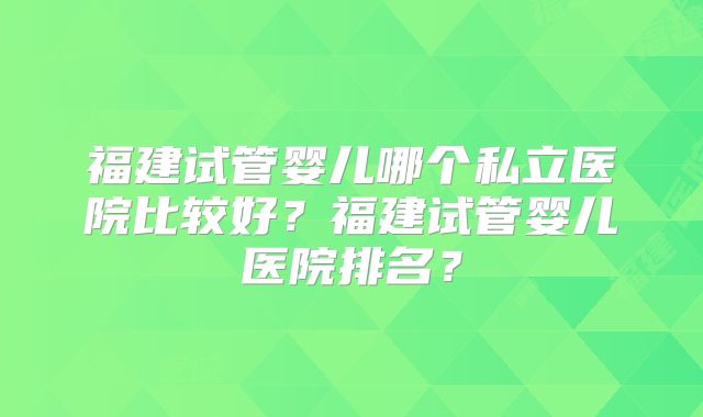 福建试管婴儿哪个私立医院比较好?福建试管婴儿医院排名?