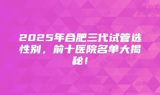 2025年合肥三代试管选性别，前十医院名单大揭秘！