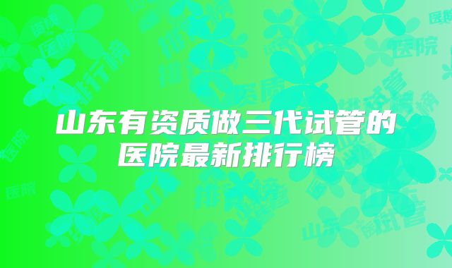 山东有资质做三代试管的医院最新排行榜