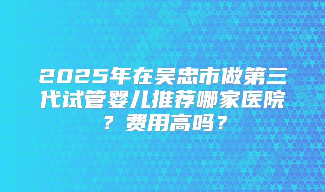2025年在吴忠市做第三代试管婴儿推荐哪家医院？费用高吗？