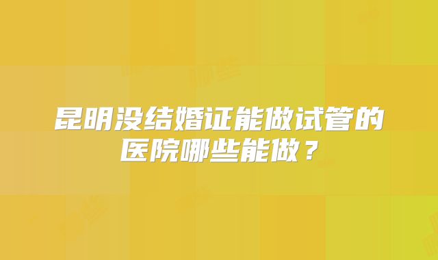 昆明没结婚证能做试管的医院哪些能做?
