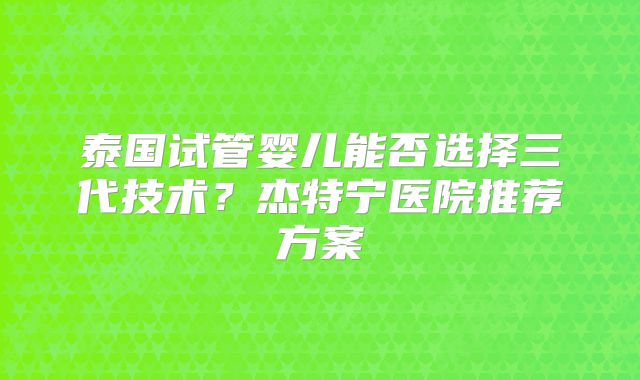 泰国试管婴儿能否选择三代技术?杰特宁医院推荐方案