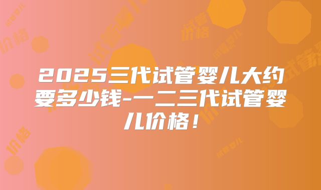 2025三代试管婴儿大约要多少钱-一二三代试管婴儿价格!