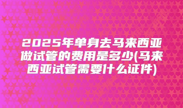 2025年单身去马来西亚做试管的费用是多少(马来西亚试管需要什么证件)