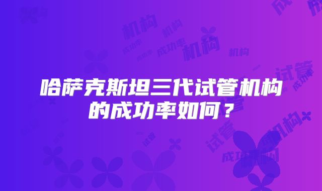 哈萨克斯坦三代试管机构的成功率如何？