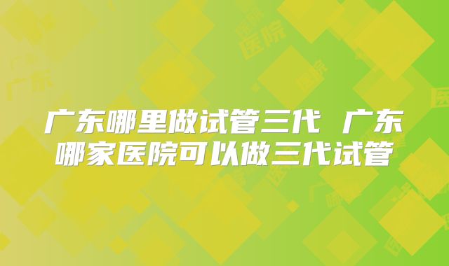 广东哪里做试管三代 广东哪家医院可以做三代试管