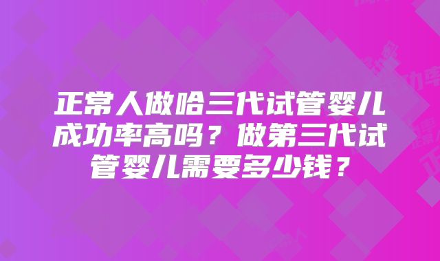 正常人做哈三代试管婴儿成功率高吗？做第三代试管婴儿需要多少钱？