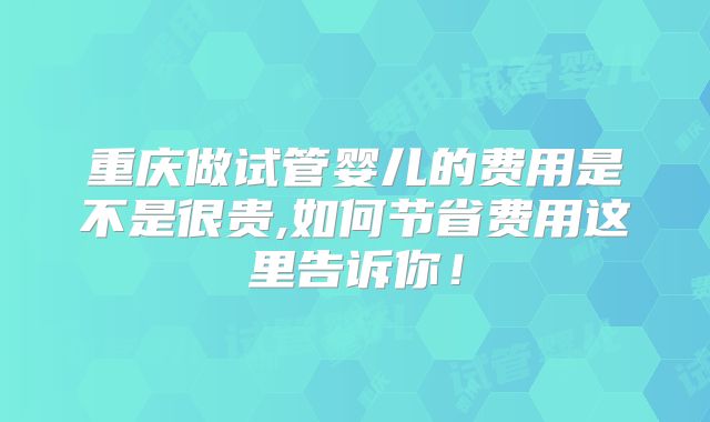 重庆做试管婴儿的费用是不是很贵,如何节省费用这里告诉你!