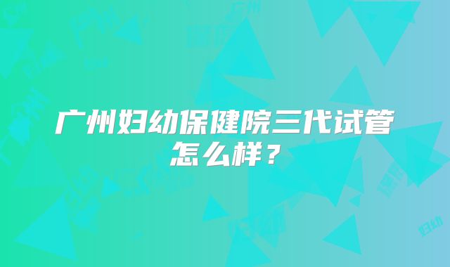 广州妇幼保健院三代试管怎么样？