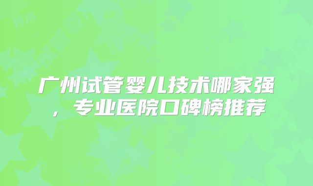 广州试管婴儿技术哪家强,专业医院口碑榜推荐