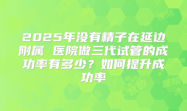 2025年没有精子在延边附属 医院做三代试管的成功率有多少?如何提升成功率