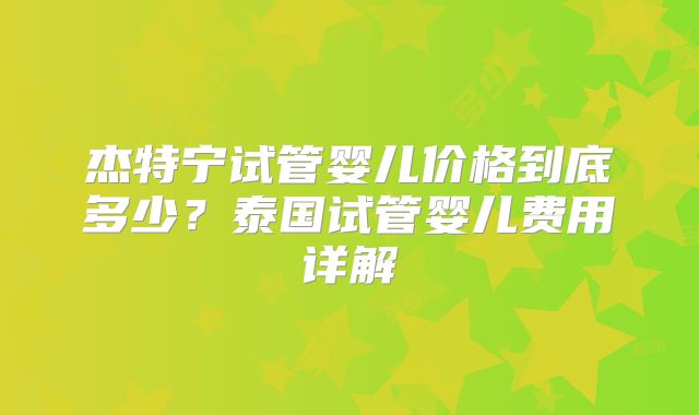 杰特宁试管婴儿价格到底多少？泰国试管婴儿费用详解