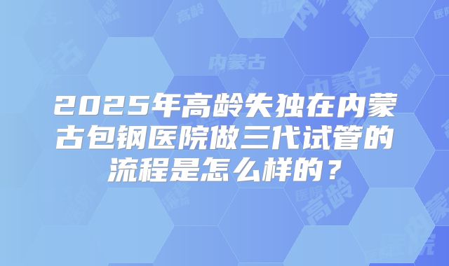 2025年高龄失独在内蒙古包钢医院做三代试管的流程是怎么样的？